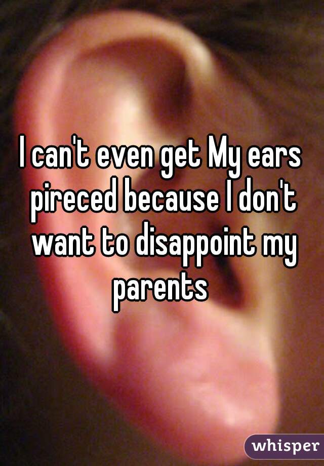 I can't even get My ears pireced because I don't want to disappoint my parents 