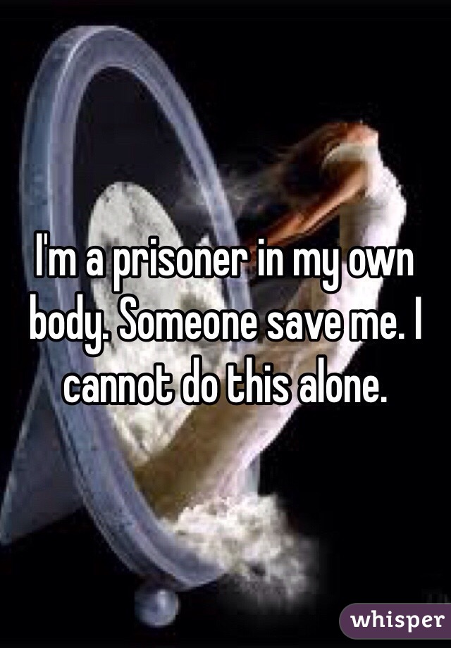 I'm a prisoner in my own body. Someone save me. I cannot do this alone. 