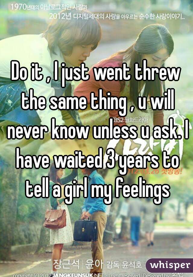 Do it , I just went threw the same thing , u will never know unless u ask. I have waited 3 years to tell a girl my feelings