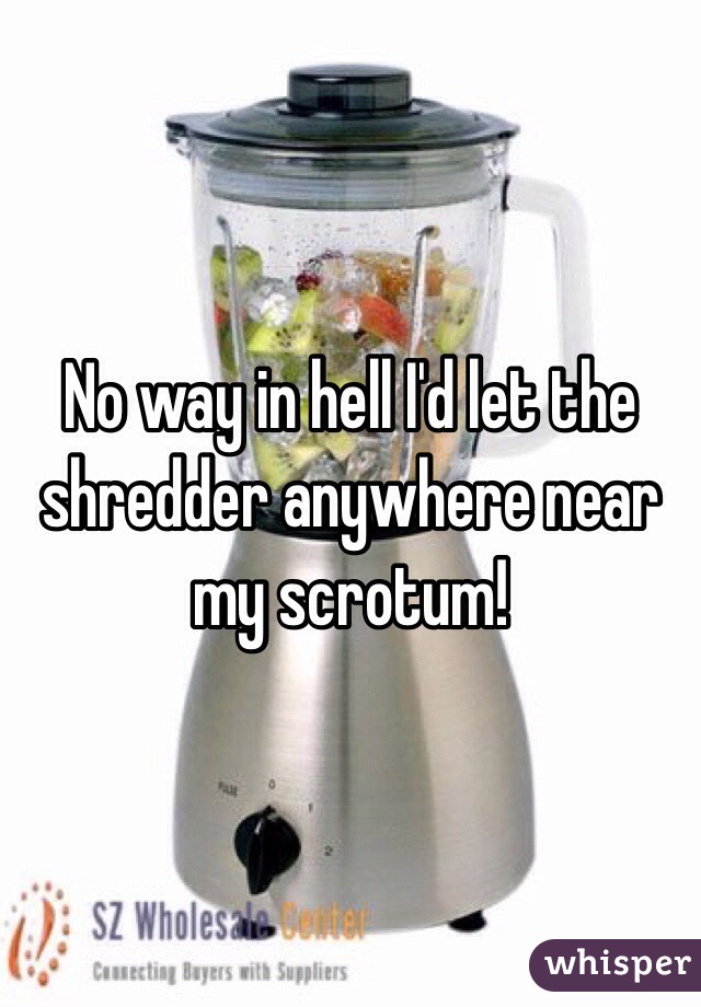 No way in hell I'd let the shredder anywhere near my scrotum! 