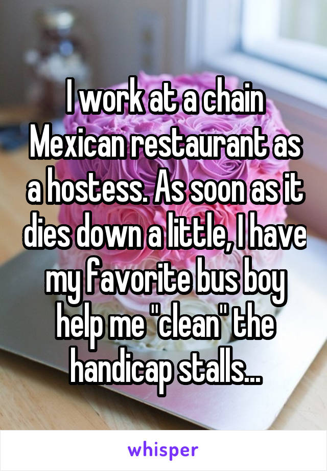 I work at a chain Mexican restaurant as a hostess. As soon as it dies down a little, I have my favorite bus boy help me "clean" the handicap stalls...