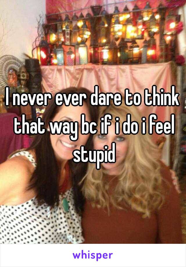 I never ever dare to think that way bc if i do i feel stupid
