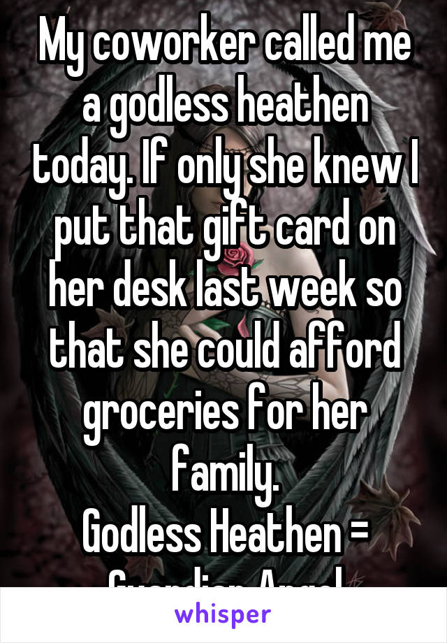 My coworker called me a godless heathen today. If only she knew I put that gift card on her desk last week so that she could afford groceries for her family.
Godless Heathen = Guardian Angel