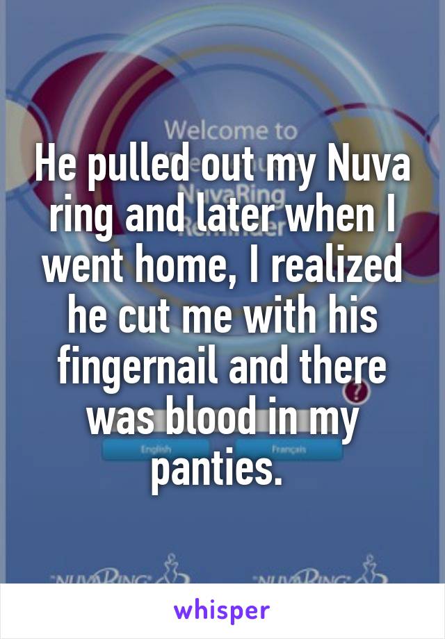 He pulled out my Nuva ring and later when I went home, I realized he cut me with his fingernail and there was blood in my panties. 