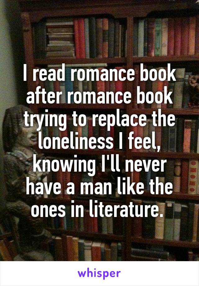 I read romance book after romance book trying to replace the loneliness I feel, knowing I'll never have a man like the ones in literature. 