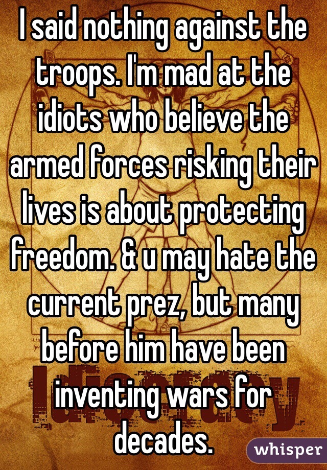 I said nothing against the troops. I'm mad at the idiots who believe the armed forces risking their lives is about protecting freedom. & u may hate the current prez, but many before him have been inventing wars for decades.
