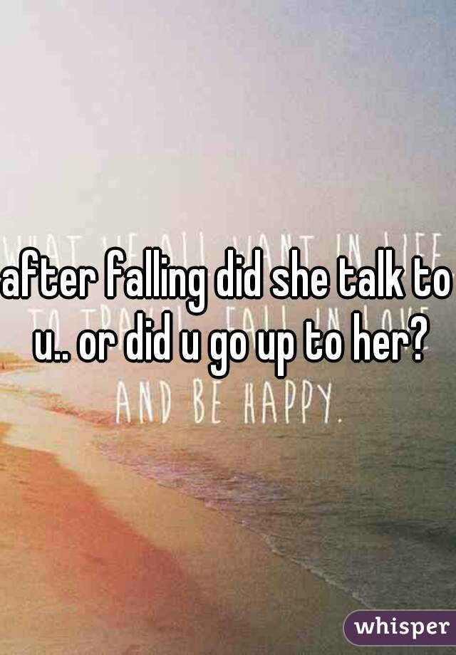 after falling did she talk to u.. or did u go up to her?