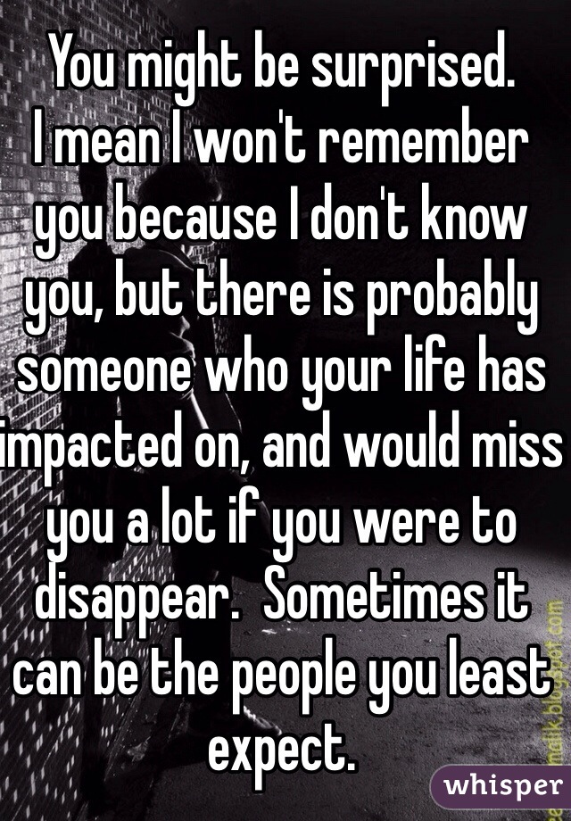 You might be surprised. 
I mean I won't remember you because I don't know you, but there is probably someone who your life has impacted on, and would miss you a lot if you were to disappear.  Sometimes it can be the people you least expect. 