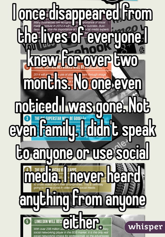 I once disappeared from the lives of everyone I knew for over two months. No one even noticed I was gone. Not even family. I didn't speak to anyone or use social media. I never heard anything from anyone either. 