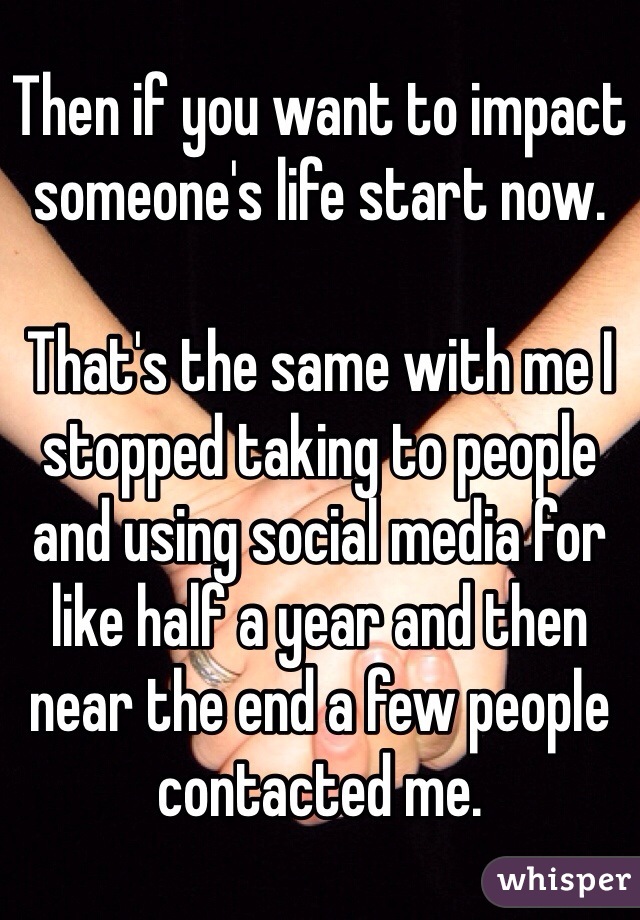 Then if you want to impact someone's life start now. 

That's the same with me I stopped taking to people and using social media for like half a year and then near the end a few people contacted me. 