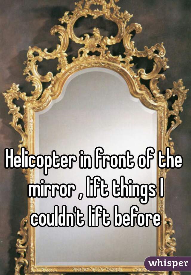 Helicopter in front of the mirror , lift things I couldn't lift before