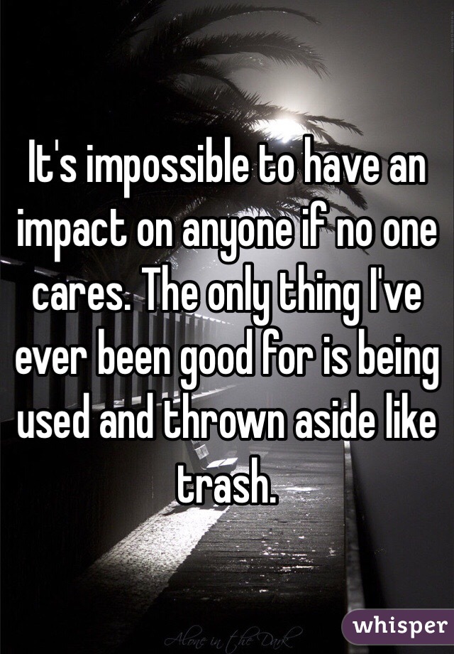 It's impossible to have an impact on anyone if no one cares. The only thing I've ever been good for is being used and thrown aside like trash. 