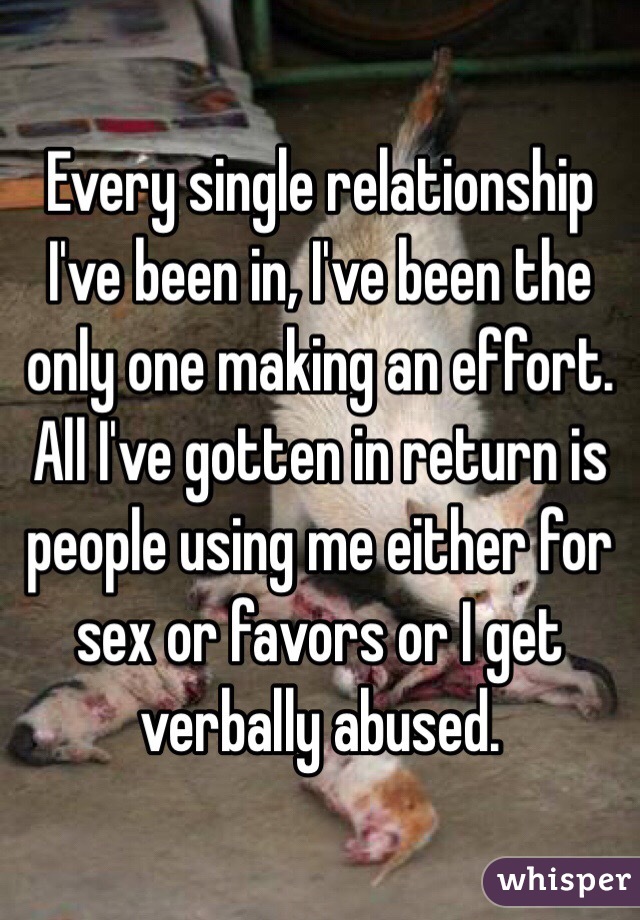 Every single relationship I've been in, I've been the only one making an effort. All I've gotten in return is people using me either for sex or favors or I get verbally abused. 