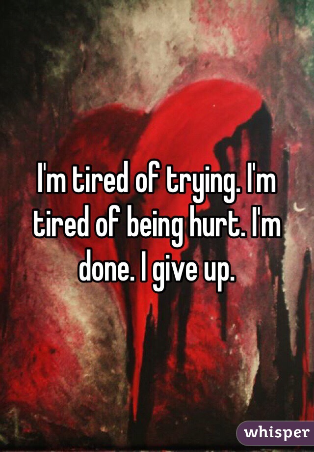 I'm tired of trying. I'm tired of being hurt. I'm done. I give up. 