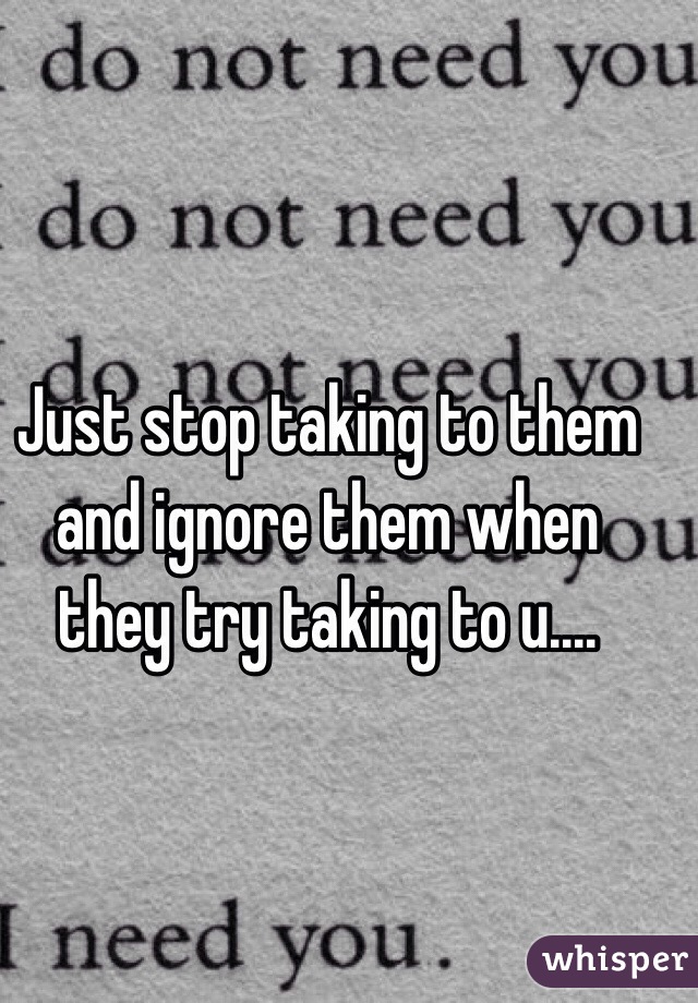 Just stop taking to them and ignore them when they try taking to u....