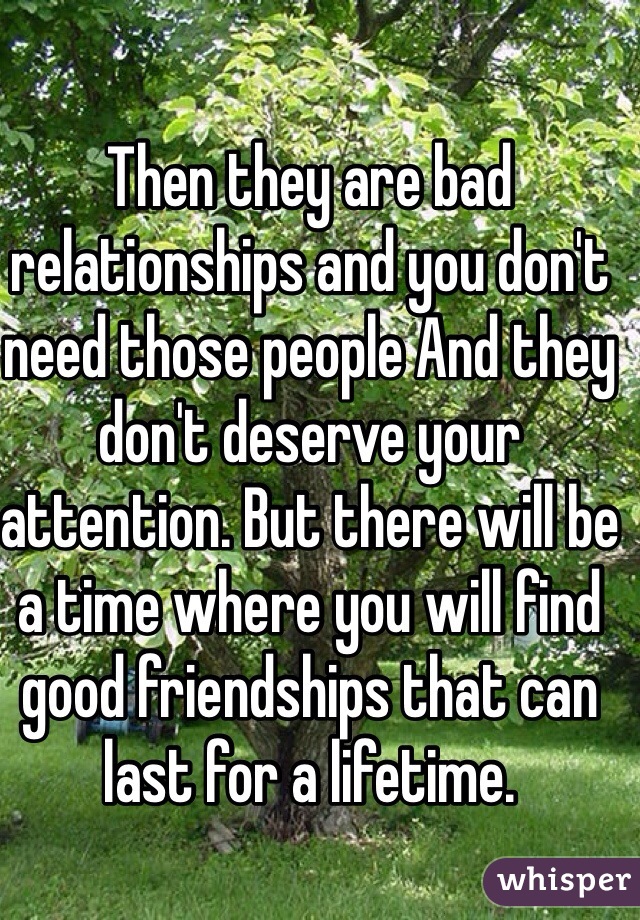 Then they are bad relationships and you don't need those people And they don't deserve your attention. But there will be a time where you will find good friendships that can last for a lifetime. 