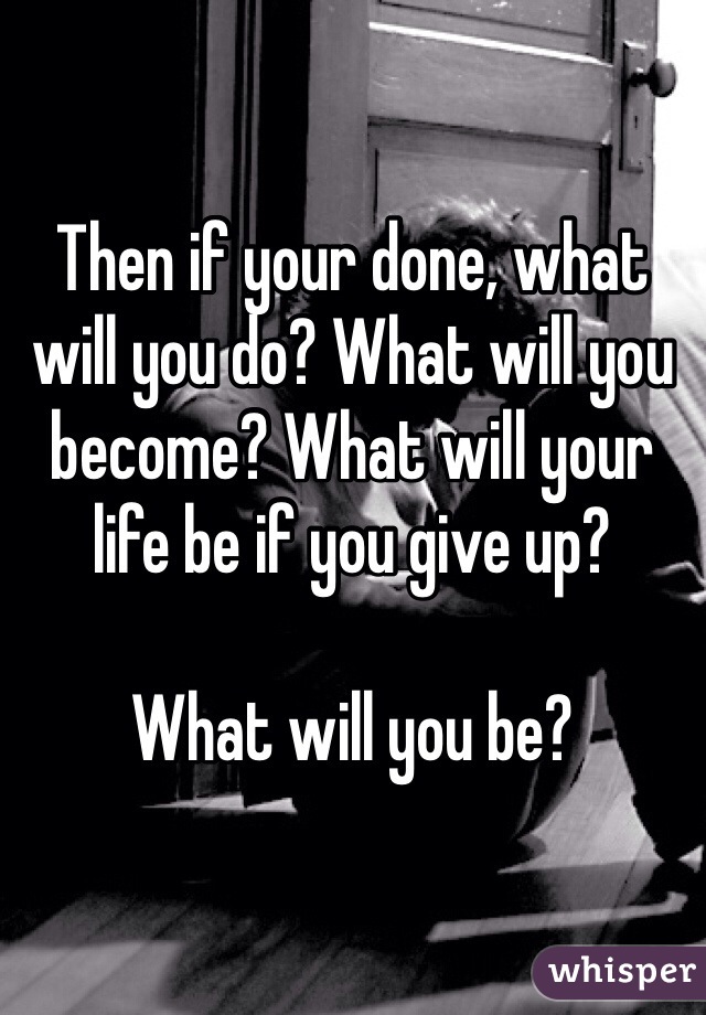 Then if your done, what will you do? What will you become? What will your life be if you give up? 

What will you be?