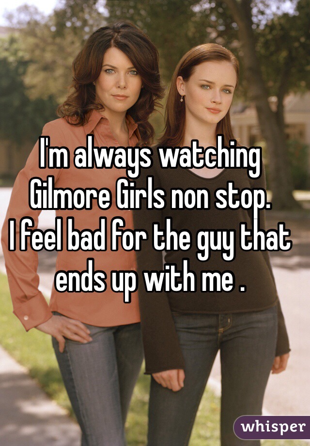 I'm always watching Gilmore Girls non stop. 
I feel bad for the guy that ends up with me . 