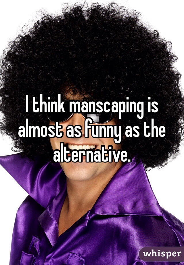 I think manscaping is almost as funny as the alternative.