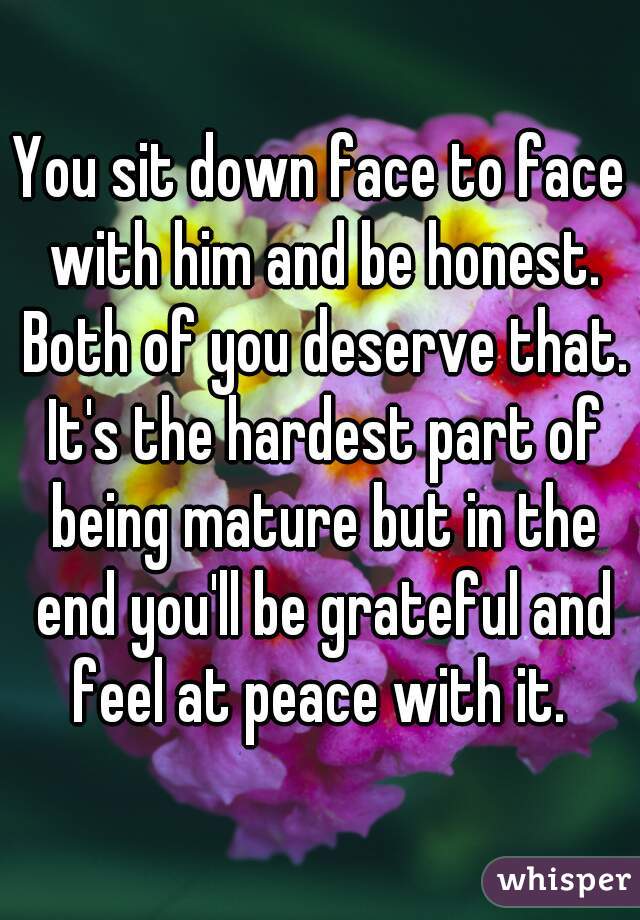 You sit down face to face with him and be honest. Both of you deserve that. It's the hardest part of being mature but in the end you'll be grateful and feel at peace with it. 