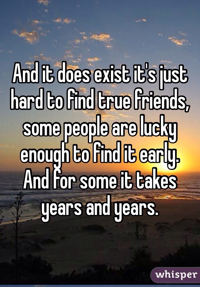 And it does exist it's just hard to find true friends, some people are lucky enough to find it early. 
And for some it takes years and years. 