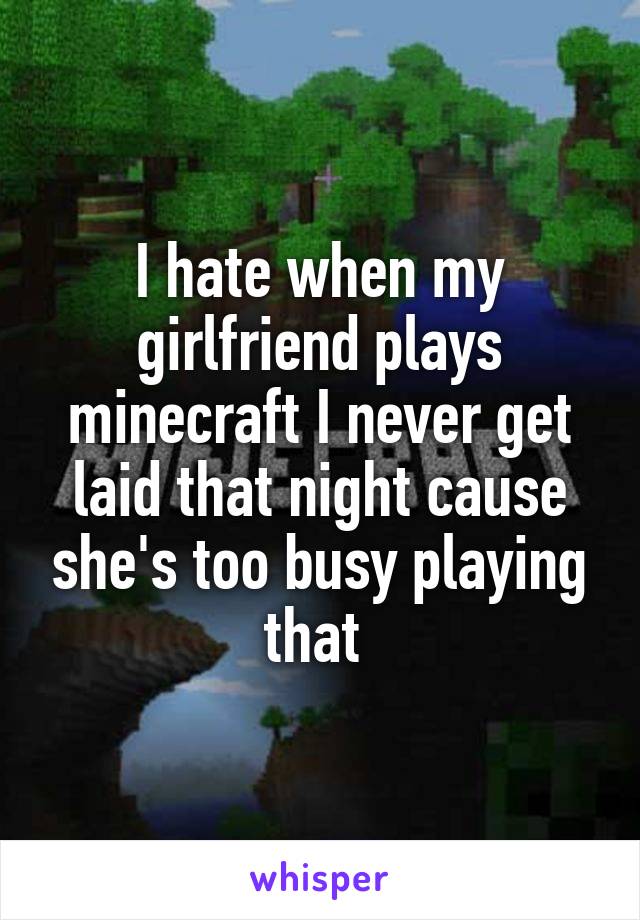 I hate when my girlfriend plays minecraft I never get laid that night cause she's too busy playing that 