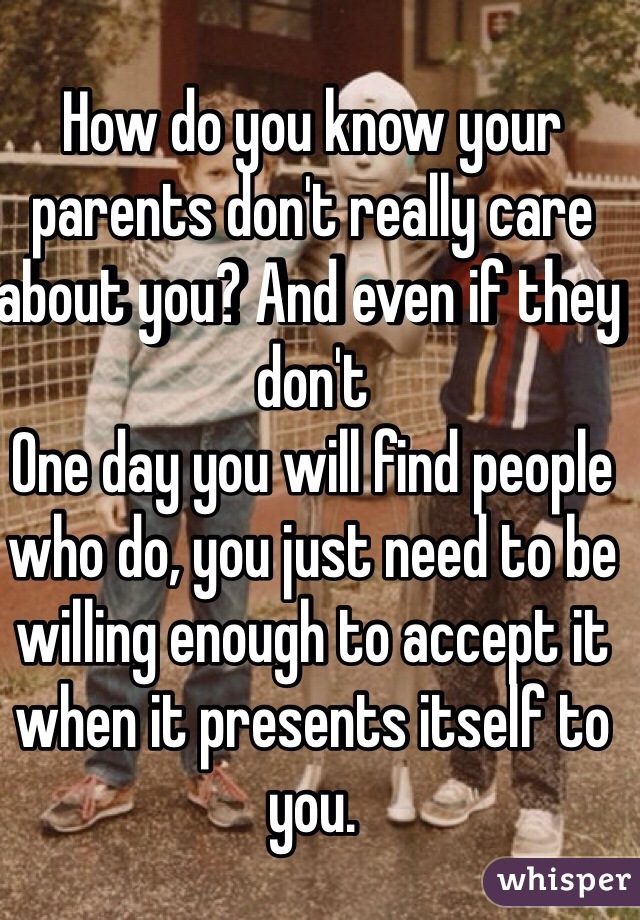 How do you know your parents don't really care about you? And even if they don't 
One day you will find people who do, you just need to be willing enough to accept it when it presents itself to you. 