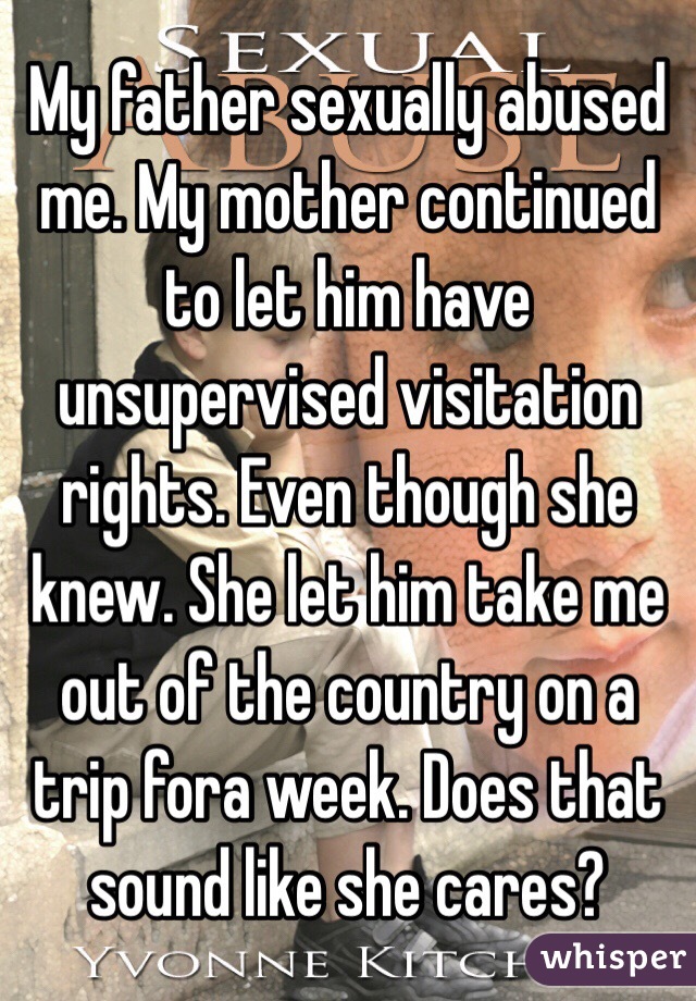 My father sexually abused me. My mother continued to let him have unsupervised visitation rights. Even though she knew. She let him take me out of the country on a trip fora week. Does that sound like she cares?