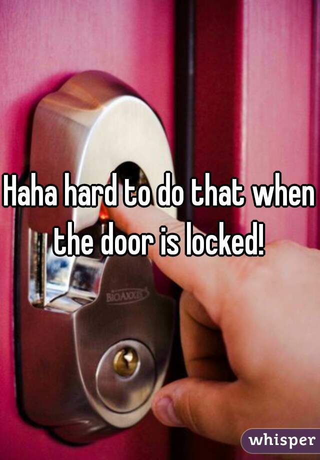 Haha hard to do that when the door is locked! 