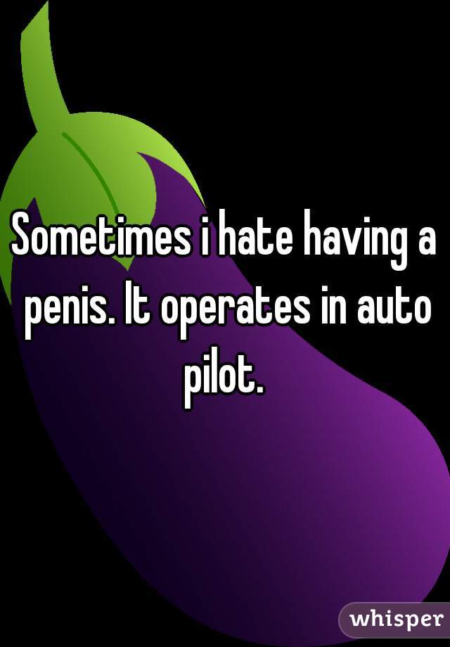 Sometimes i hate having a penis. It operates in auto pilot. 