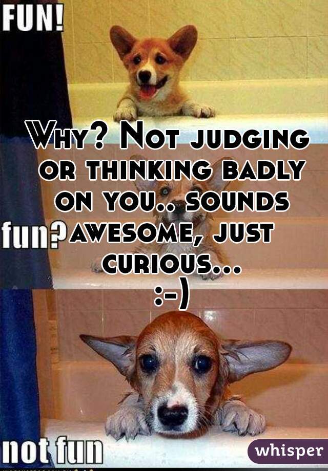 Why? Not judging or thinking badly on you.. sounds awesome, just curious... :-)