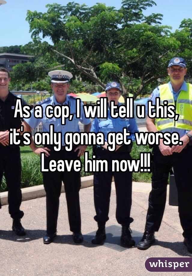 As a cop, I will tell u this, it's only gonna get worse. Leave him now!!! 