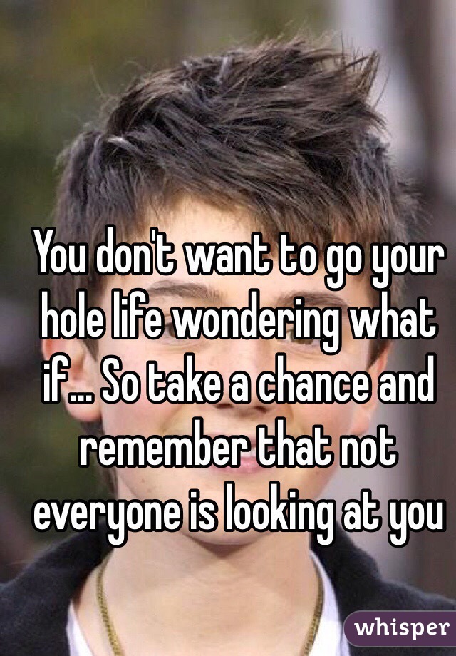 You don't want to go your hole life wondering what if... So take a chance and remember that not everyone is looking at you 