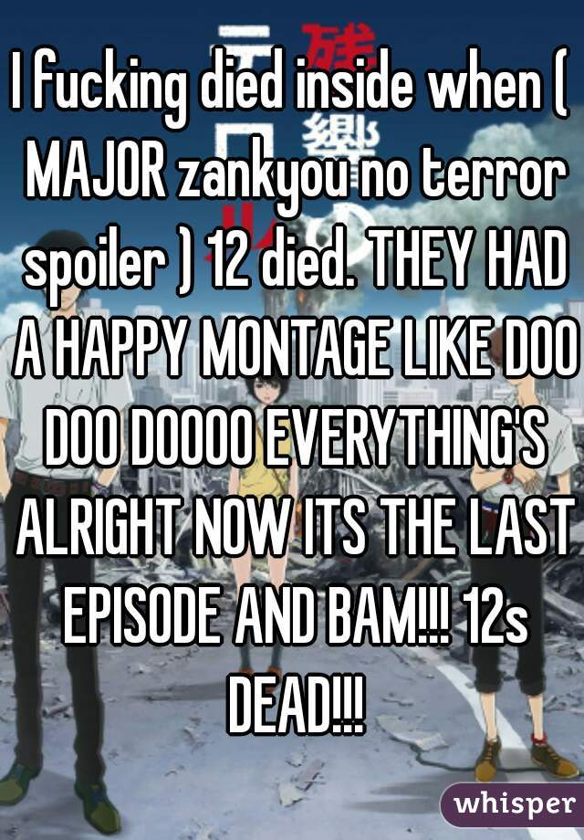 I fucking died inside when ( MAJOR zankyou no terror spoiler ) 12 died. THEY HAD A HAPPY MONTAGE LIKE DOO DOO DOOOO EVERYTHING'S ALRIGHT NOW ITS THE LAST EPISODE AND BAM!!! 12s DEAD!!!