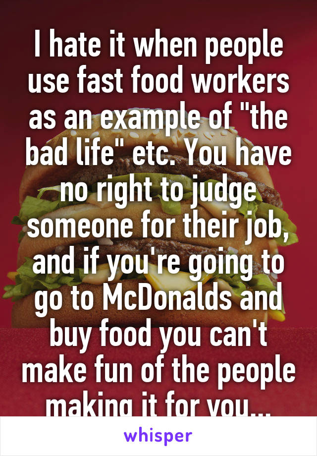 I hate it when people use fast food workers as an example of "the bad life" etc. You have no right to judge someone for their job, and if you're going to go to McDonalds and buy food you can't make fun of the people making it for you...