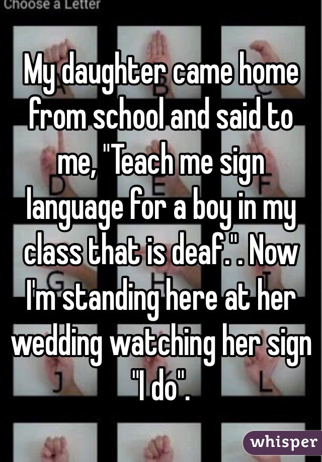 My daughter came home from school and said to me, "Teach me sign language for a boy in my class that is deaf.". Now I'm standing here at her wedding watching her sign    "I do".