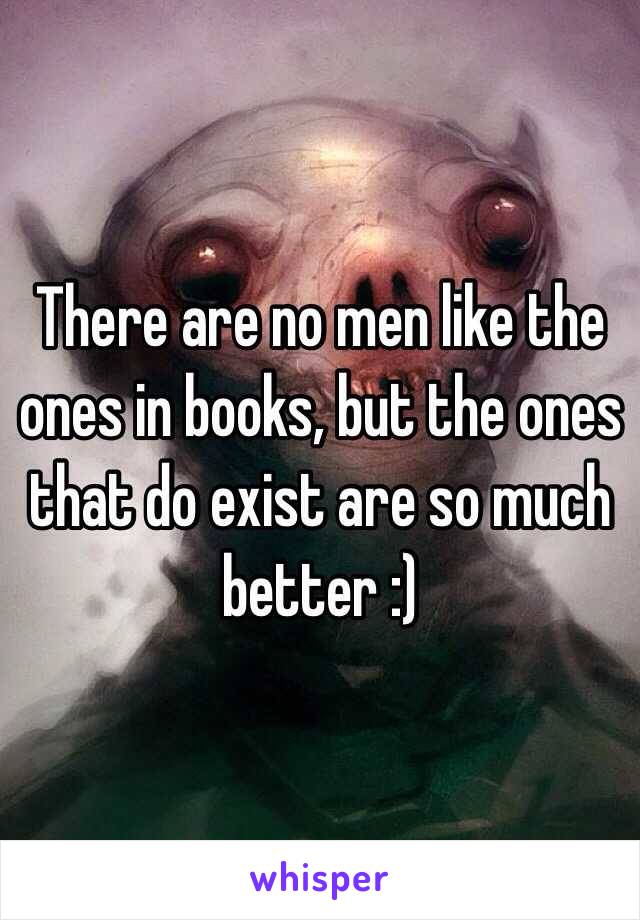 There are no men like the ones in books, but the ones that do exist are so much better :) 