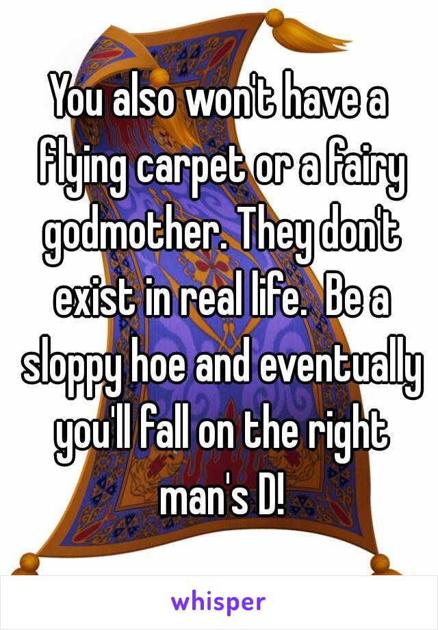 You also won't have a flying carpet or a fairy godmother. They don't exist in real life.  Be a sloppy hoe and eventually you'll fall on the right man's D!