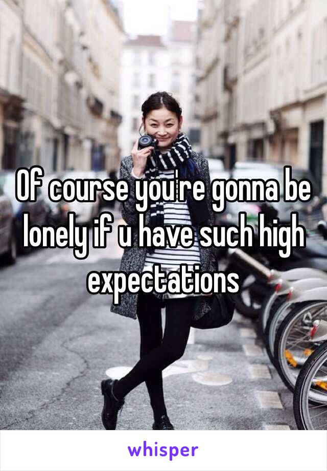 Of course you're gonna be lonely if u have such high expectations 