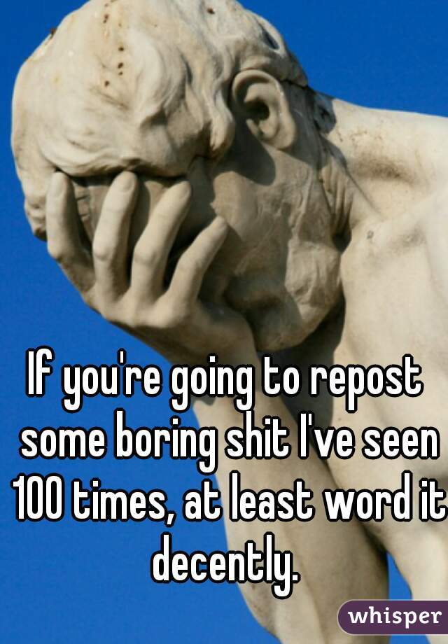 If you're going to repost some boring shit I've seen 100 times, at least word it decently. 