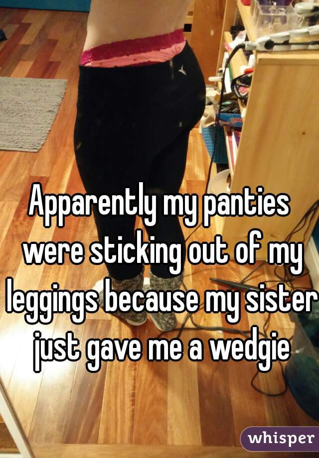 Apparently my panties were sticking out of my leggings because my sister just gave me a wedgie