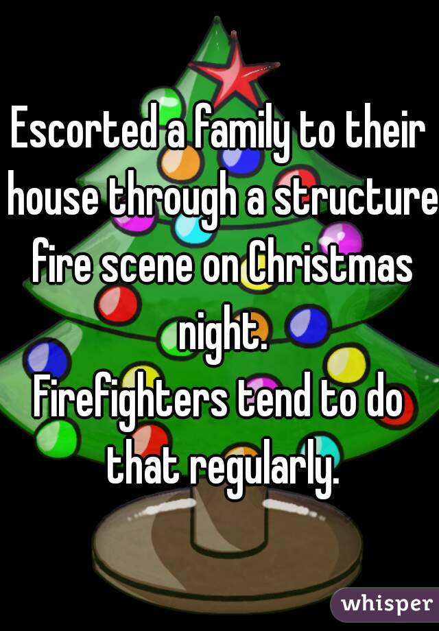 Escorted a family to their house through a structure fire scene on Christmas night.
Firefighters tend to do that regularly.