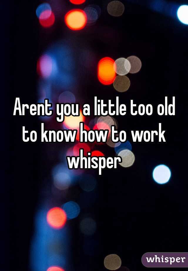 Arent you a little too old to know how to work whisper