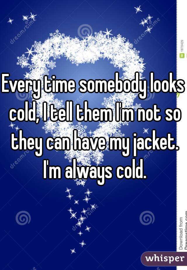 Every time somebody looks cold, I tell them I'm not so they can have my jacket. I'm always cold.