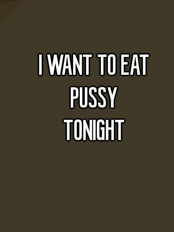 I WANT TO EAT 
PUSSY 
TONIGHT 