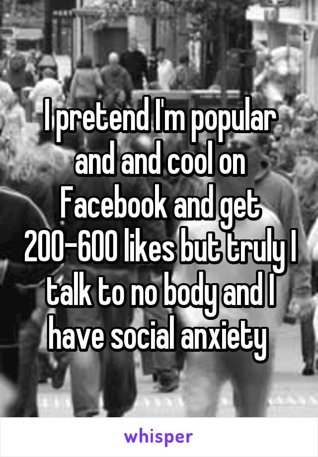 I pretend I'm popular and and cool on Facebook and get 200-600 likes but truly I talk to no body and I have social anxiety 