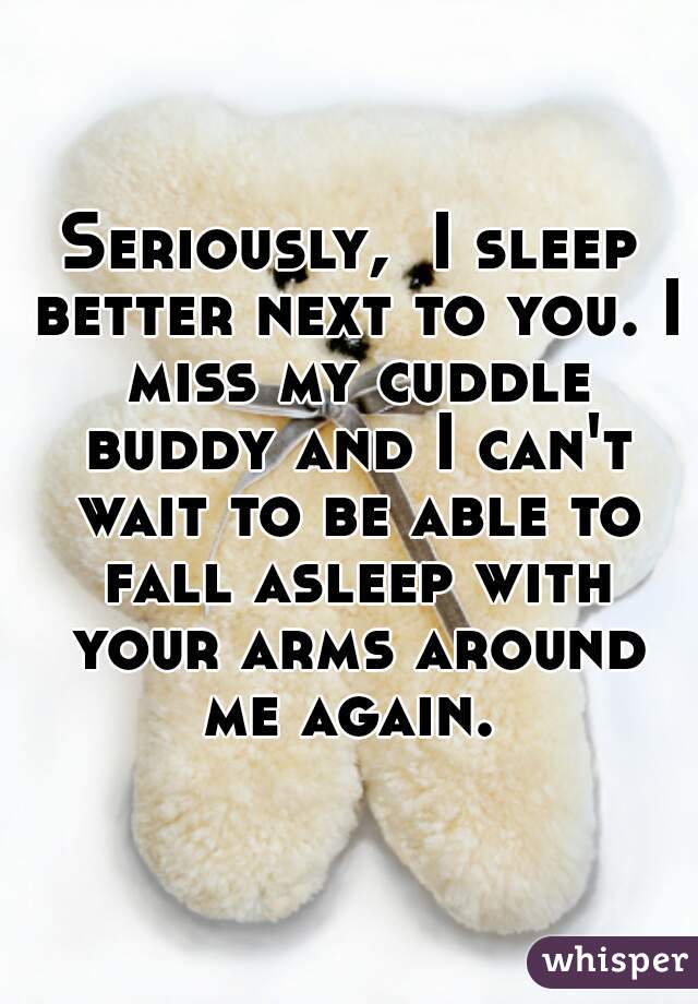 Seriously,  I sleep better next to you. I miss my cuddle buddy and I can't wait to be able to fall asleep with your arms around me again. 
