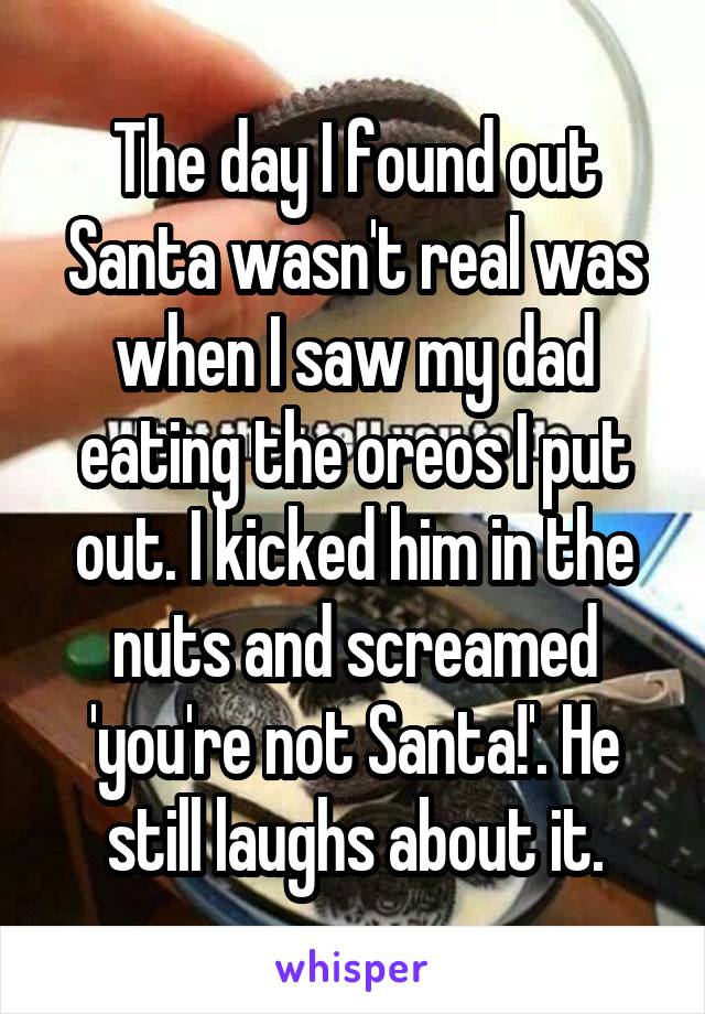 The day I found out Santa wasn't real was when I saw my dad eating the oreos I put out. I kicked him in the nuts and screamed 'you're not Santa!'. He still laughs about it.