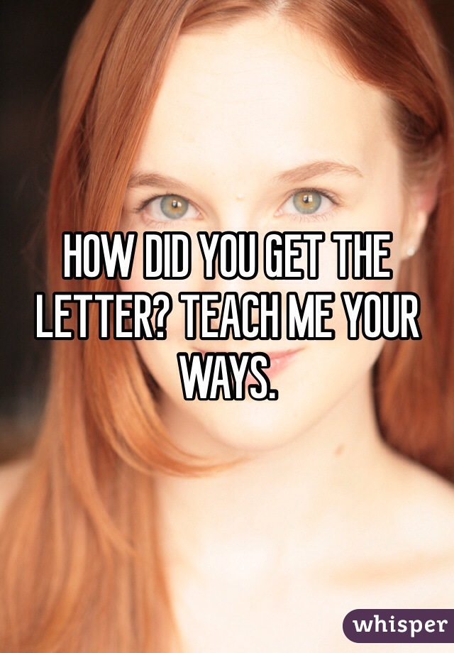 HOW DID YOU GET THE LETTER? TEACH ME YOUR WAYS. 