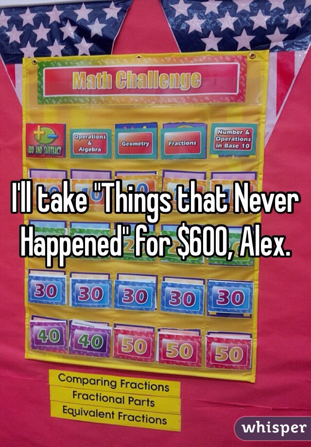 I'll take "Things that Never Happened" for $600, Alex.